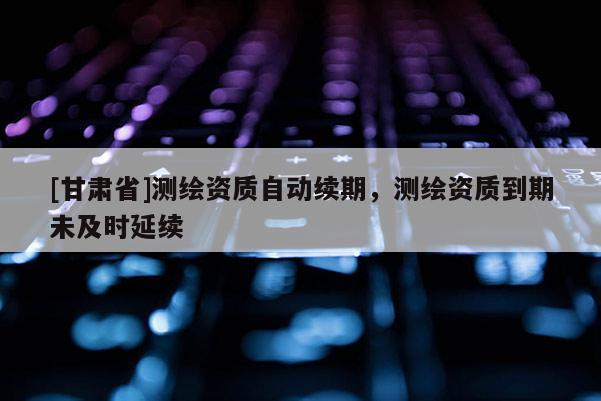 [甘肅省]測繪資質(zhì)自動(dòng)續(xù)期，測繪資質(zhì)到期未及時(shí)延續(xù)