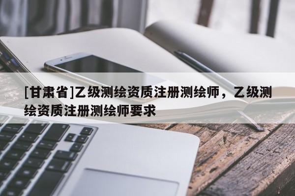 [甘肅省]乙級(jí)測(cè)繪資質(zhì)注冊(cè)測(cè)繪師，乙級(jí)測(cè)繪資質(zhì)注冊(cè)測(cè)繪師要求