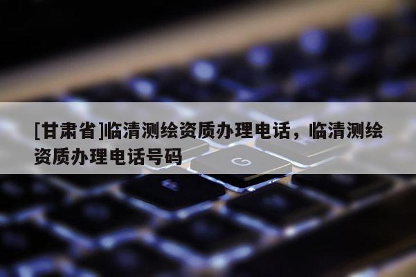 [甘肅省]臨清測(cè)繪資質(zhì)辦理電話，臨清測(cè)繪資質(zhì)辦理電話號(hào)碼