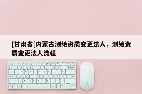[甘肅省]內(nèi)蒙古測(cè)繪資質(zhì)變更法人，測(cè)繪資質(zhì)變更法人流程