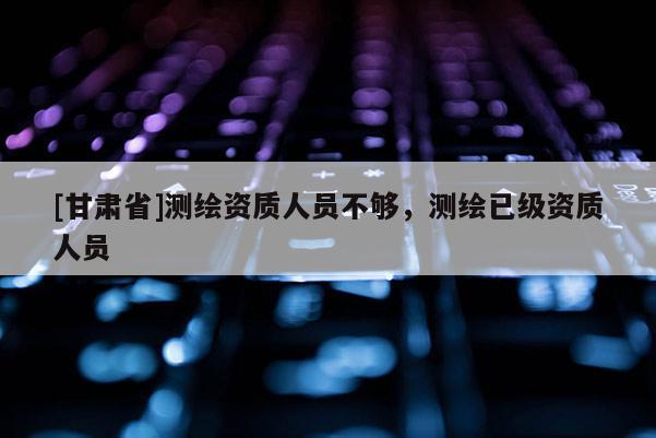 [甘肅省]測繪資質(zhì)人員不夠，測繪已級資質(zhì)人員
