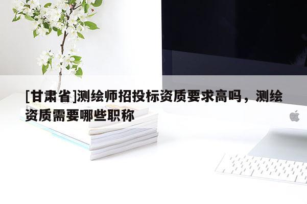 [甘肅省]測繪師招投標(biāo)資質(zhì)要求高嗎，測繪資質(zhì)需要哪些職稱
