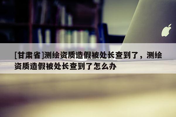 [甘肅省]測繪資質(zhì)造假被處長查到了，測繪資質(zhì)造假被處長查到了怎么辦