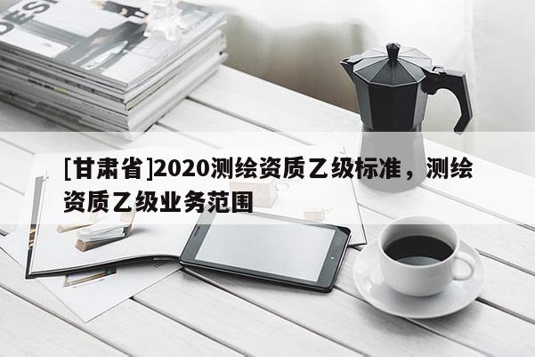 [甘肅省]2020測(cè)繪資質(zhì)乙級(jí)標(biāo)準(zhǔn)，測(cè)繪資質(zhì)乙級(jí)業(yè)務(wù)范圍