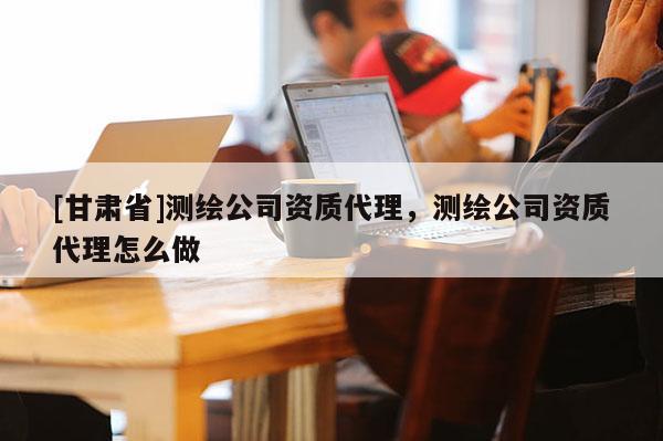 [甘肅省]測繪公司資質(zhì)代理，測繪公司資質(zhì)代理怎么做