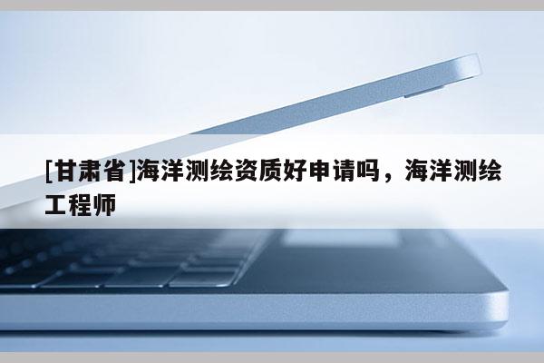 [甘肅省]海洋測繪資質(zhì)好申請嗎，海洋測繪工程師