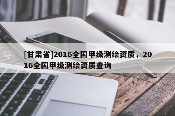 [甘肅省]2016全國甲級測繪資質，2016全國甲級測繪資質查詢