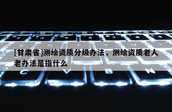 [甘肅省]測繪資質(zhì)分級辦法，測繪資質(zhì)老人老辦法是指什么