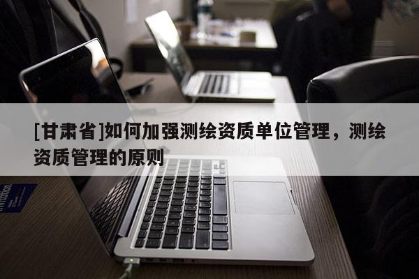 [甘肅省]如何加強(qiáng)測(cè)繪資質(zhì)單位管理，測(cè)繪資質(zhì)管理的原則