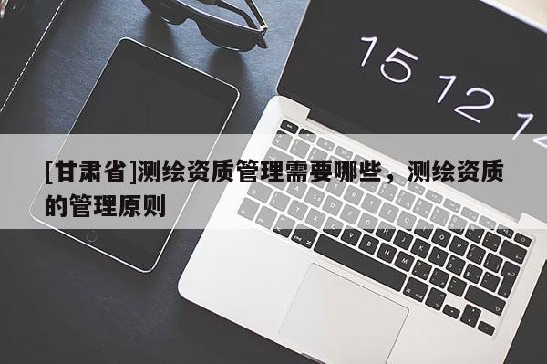 [甘肅省]測繪資質管理需要哪些，測繪資質的管理原則