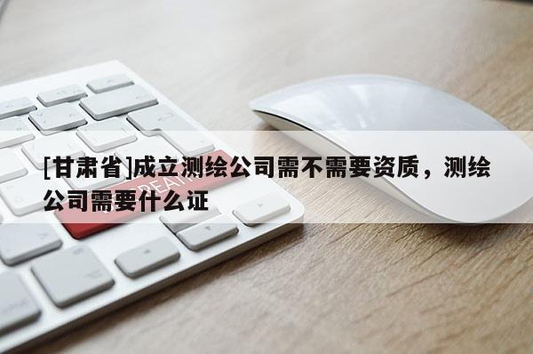 [甘肅省]成立測(cè)繪公司需不需要資質(zhì)，測(cè)繪公司需要什么證