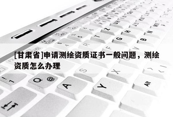 [甘肅省]申請測繪資質(zhì)證書一般問題，測繪資質(zhì)怎么辦理