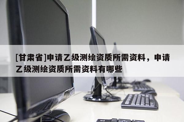 [甘肅省]申請(qǐng)乙級(jí)測(cè)繪資質(zhì)所需資料，申請(qǐng)乙級(jí)測(cè)繪資質(zhì)所需資料有哪些