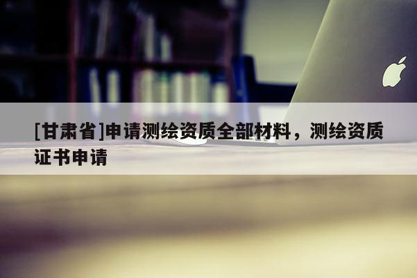 [甘肅省]申請(qǐng)測(cè)繪資質(zhì)全部材料，測(cè)繪資質(zhì)證書申請(qǐng)