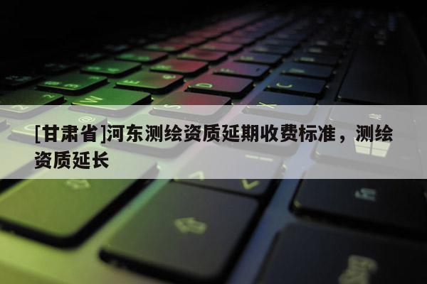 [甘肅省]河東測繪資質延期收費標準，測繪資質延長