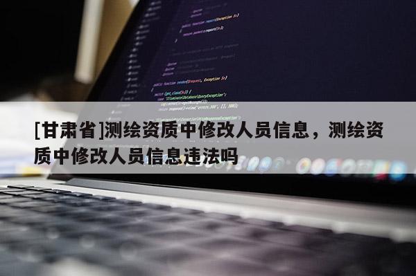 [甘肅省]測繪資質(zhì)中修改人員信息，測繪資質(zhì)中修改人員信息違法嗎
