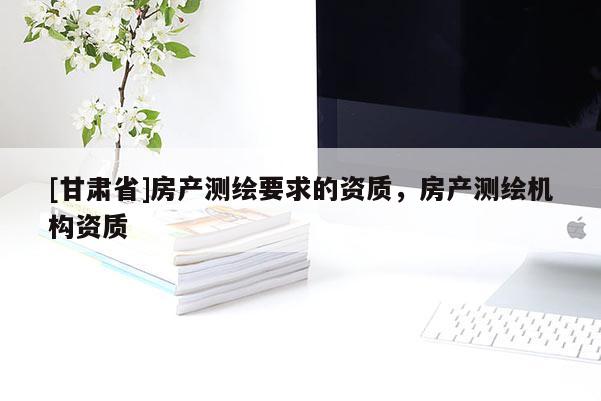 [甘肅省]房產(chǎn)測繪要求的資質(zhì)，房產(chǎn)測繪機構(gòu)資質(zhì)