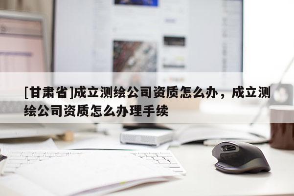 [甘肅省]成立測繪公司資質(zhì)怎么辦，成立測繪公司資質(zhì)怎么辦理手續(xù)