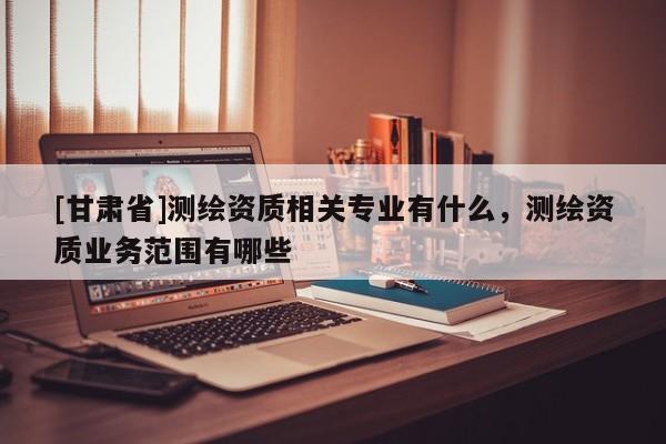 [甘肅省]測(cè)繪資質(zhì)相關(guān)專業(yè)有什么，測(cè)繪資質(zhì)業(yè)務(wù)范圍有哪些