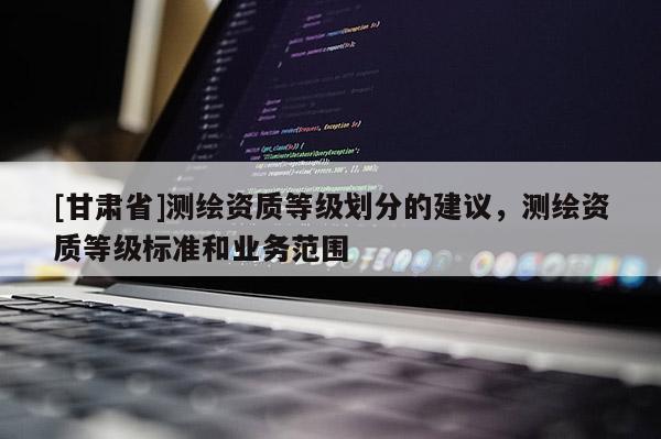 [甘肅省]測(cè)繪資質(zhì)等級(jí)劃分的建議，測(cè)繪資質(zhì)等級(jí)標(biāo)準(zhǔn)和業(yè)務(wù)范圍