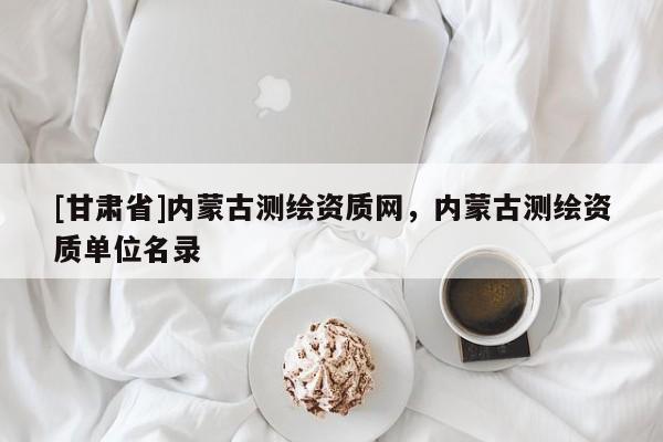 [甘肅省]內(nèi)蒙古測(cè)繪資質(zhì)網(wǎng)，內(nèi)蒙古測(cè)繪資質(zhì)單位名錄