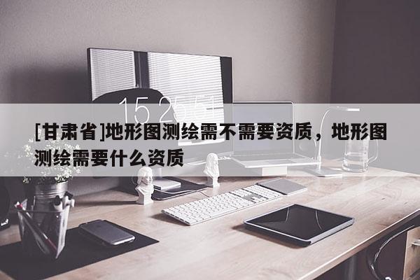 [甘肅省]地形圖測(cè)繪需不需要資質(zhì)，地形圖測(cè)繪需要什么資質(zhì)
