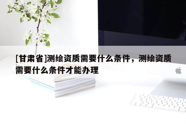 [甘肅省]測(cè)繪資質(zhì)需要什么條件，測(cè)繪資質(zhì)需要什么條件才能辦理