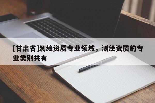 [甘肅省]測繪資質(zhì)專業(yè)領(lǐng)域，測繪資質(zhì)的專業(yè)類別共有