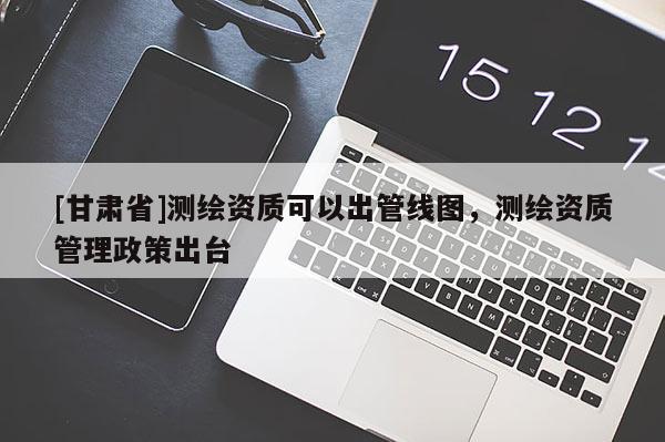[甘肅省]測繪資質(zhì)可以出管線圖，測繪資質(zhì)管理政策出臺