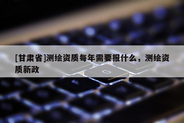 [甘肅省]測(cè)繪資質(zhì)每年需要報(bào)什么，測(cè)繪資質(zhì)新政