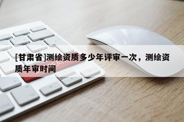 [甘肅省]測(cè)繪資質(zhì)多少年評(píng)審一次，測(cè)繪資質(zhì)年審時(shí)間