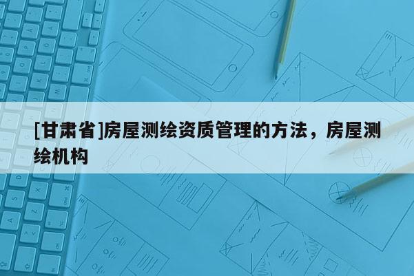 [甘肅省]房屋測繪資質(zhì)管理的方法，房屋測繪機(jī)構(gòu)