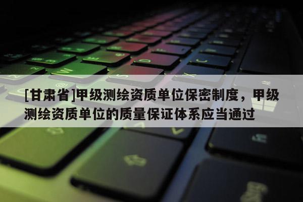 [甘肅省]甲級(jí)測(cè)繪資質(zhì)單位保密制度，甲級(jí)測(cè)繪資質(zhì)單位的質(zhì)量保證體系應(yīng)當(dāng)通過(guò)
