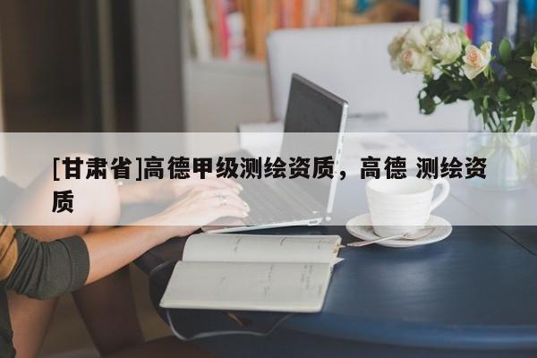 [甘肅省]高德甲級測繪資質(zhì)，高德 測繪資質(zhì)
