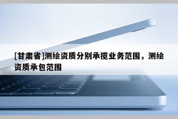 [甘肅省]測繪資質(zhì)分別承攬業(yè)務(wù)范圍，測繪資質(zhì)承包范圍