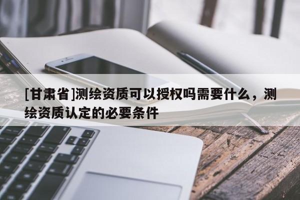 [甘肅省]測(cè)繪資質(zhì)可以授權(quán)嗎需要什么，測(cè)繪資質(zhì)認(rèn)定的必要條件