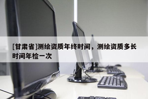 [甘肅省]測繪資質(zhì)年終時間，測繪資質(zhì)多長時間年檢一次