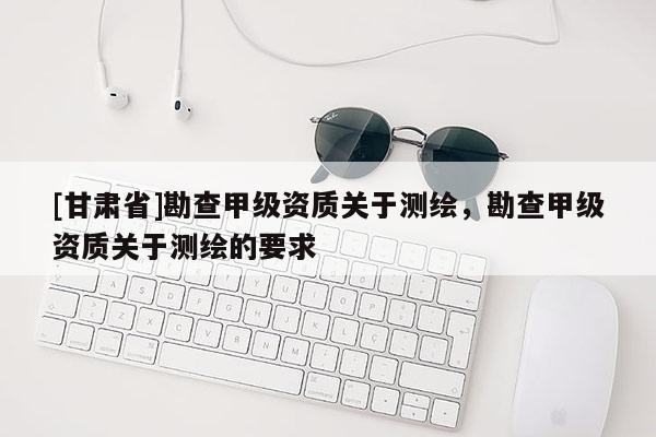 [甘肅省]勘查甲級資質(zhì)關(guān)于測繪，勘查甲級資質(zhì)關(guān)于測繪的要求