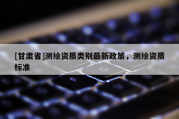 [甘肅省]測繪資質類別最新政策，測繪資質標準