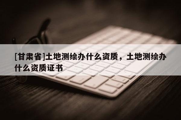 [甘肅省]土地測(cè)繪辦什么資質(zhì)，土地測(cè)繪辦什么資質(zhì)證書(shū)