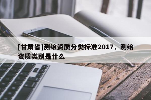 [甘肅省]測(cè)繪資質(zhì)分類標(biāo)準(zhǔn)2017，測(cè)繪資質(zhì)類別是什么