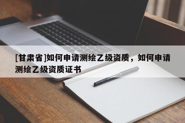 [甘肅省]如何申請測繪乙級資質(zhì)，如何申請測繪乙級資質(zhì)證書