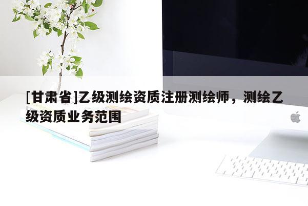 [甘肅省]乙級測繪資質(zhì)注冊測繪師，測繪乙級資質(zhì)業(yè)務(wù)范圍