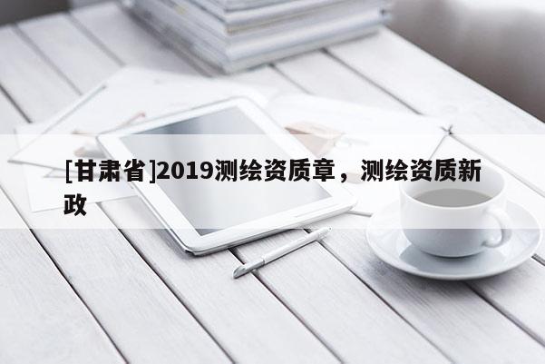 [甘肅省]2019測繪資質(zhì)章，測繪資質(zhì)新政