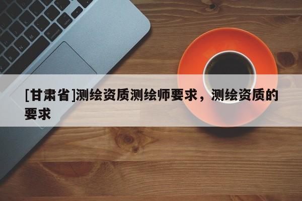 [甘肅省]測繪資質(zhì)測繪師要求，測繪資質(zhì)的要求