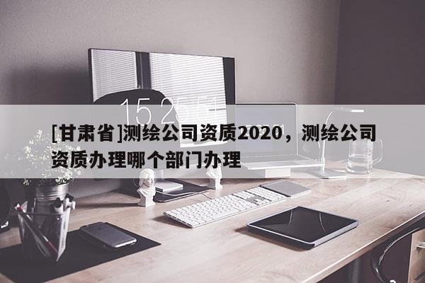 [甘肅省]測繪公司資質(zhì)2020，測繪公司資質(zhì)辦理哪個部門辦理