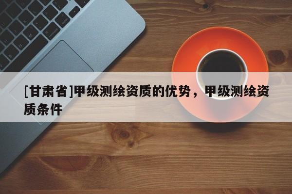 [甘肅省]甲級(jí)測繪資質(zhì)的優(yōu)勢，甲級(jí)測繪資質(zhì)條件