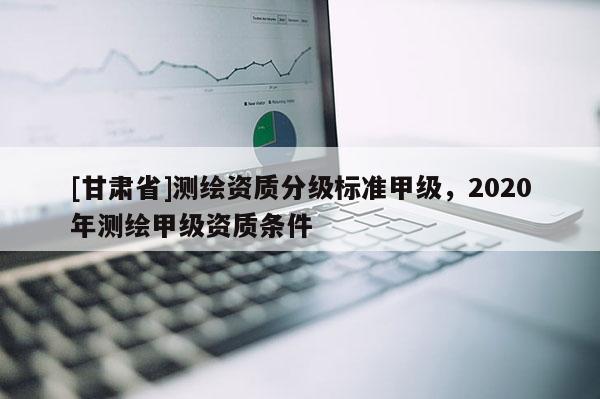 [甘肅省]測繪資質(zhì)分級標(biāo)準(zhǔn)甲級，2020年測繪甲級資質(zhì)條件