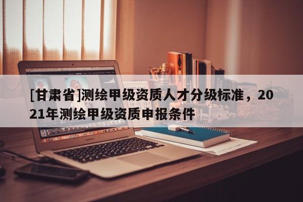 [甘肅省]測繪甲級資質(zhì)人才分級標準，2021年測繪甲級資質(zhì)申報條件