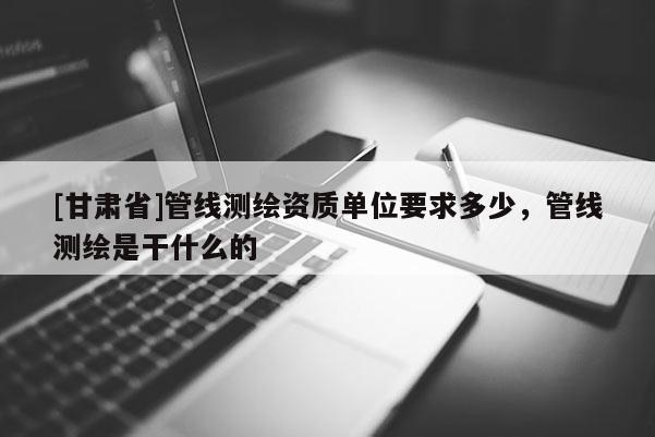 [甘肅省]管線測繪資質(zhì)單位要求多少，管線測繪是干什么的
